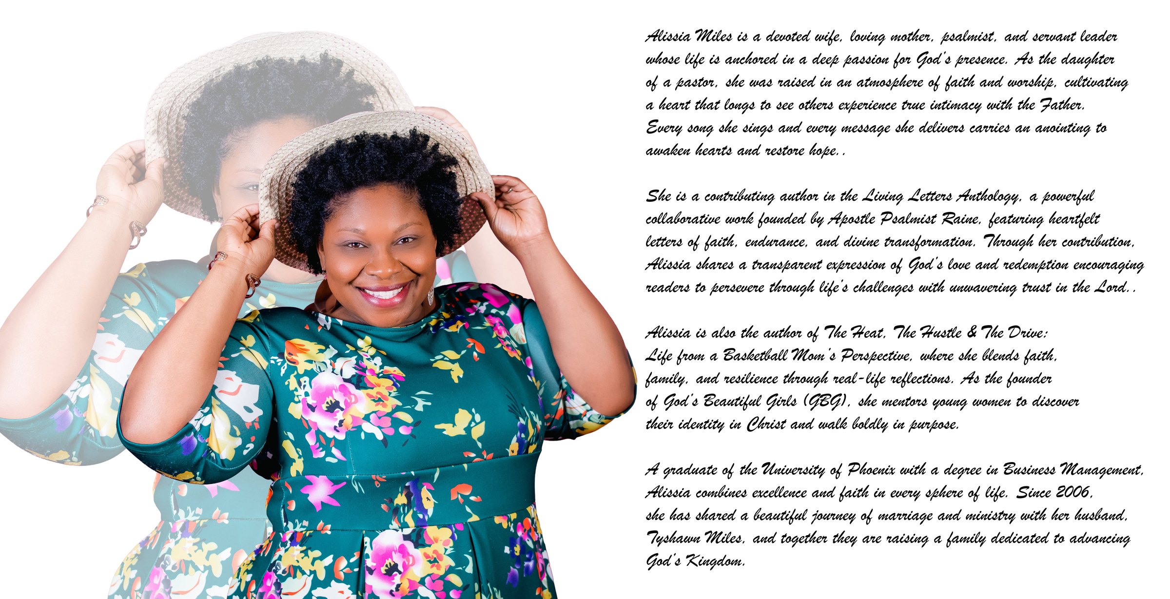Psalmist Alissia Miles. Alissia is a devoted wife, loving mother, psalmist, and servant leader whose life is anchored in a deep passion for God's presence. As the daughter of a pastor, she was raised in an atmosphere of faith and worship, cultivating a heart that longs to see others experience true intimacy with the Father. Every song she sings and every message she delivers carries an anointing to awaken hearts and restore hope. She is a contributing author in the Living Letters Anthology, founded by Apostle Psalmist Raine. Alissia is also the author of The Heat, The Hustle and The Drive: Life from a Basketball Mom's Perspective. As founder of God's Beautiful Girls (GBG), she mentors young women to discover their identity in Christ. A graduate of the University of Phoenix with a degree in Business Management, since 2006 she has shared a beautiful journey of marriage and ministry with her husband, Tyshawn Miles.